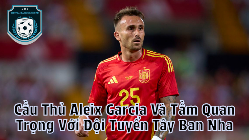 Cầu Thủ Aleix Garcia Và Tầm Quan Trọng Với Đội Tuyển Tây Ban Nha