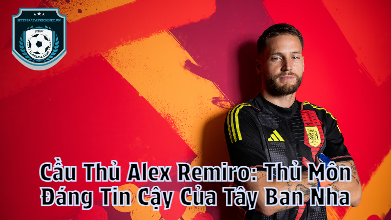 Cầu Thủ Alex Remiro: Thủ Môn Đáng Tin Cậy Của Tây Ban Nha